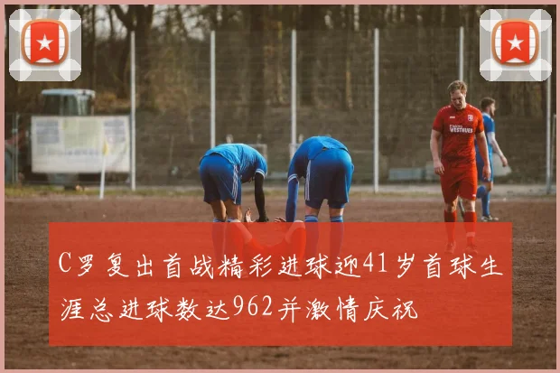 C罗复出首战精彩进球迎41岁首球生涯总进球数达962并激情庆祝