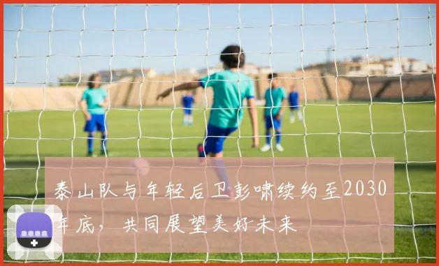泰山队与年轻后卫彭啸续约至2030年底，共同展望美好未来
