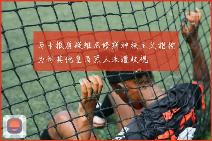马卡报质疑维尼修斯种族主义指控为何其他皇马黑人未遭歧视