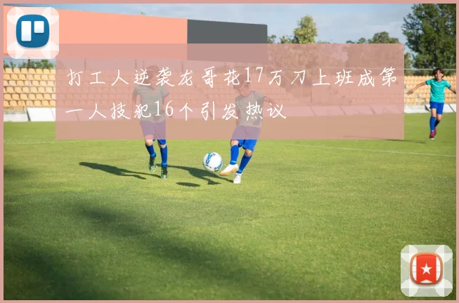 打工人逆袭龙哥花17万刀上班成第一人技犯16个引发热议