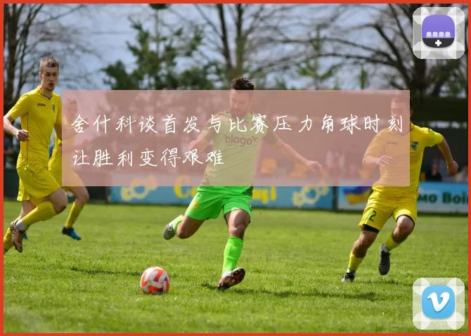 舍什科谈首发与比赛压力角球时刻让胜利变得艰难