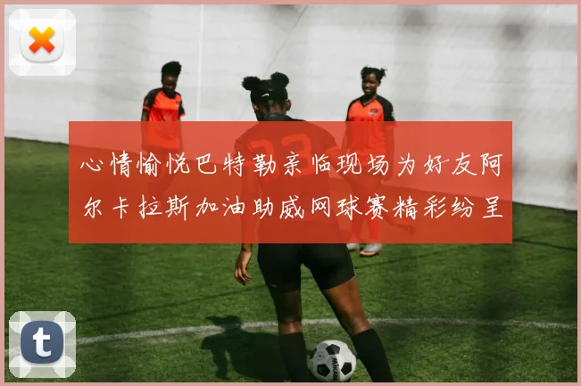 心情愉悦巴特勒亲临现场为好友阿尔卡拉斯加油助威网球赛精彩纷呈
