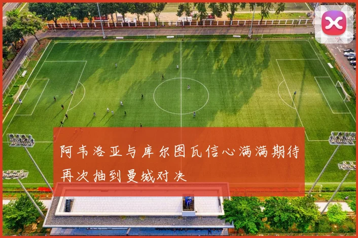 阿韦洛亚与库尔图瓦信心满满期待再次抽到曼城对决