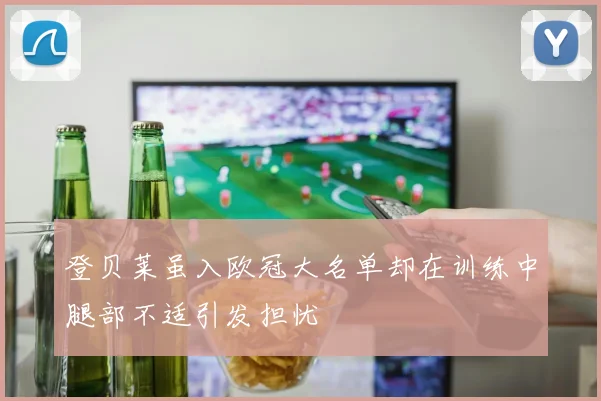 登贝莱虽入欧冠大名单却在训练中腿部不适引发担忧