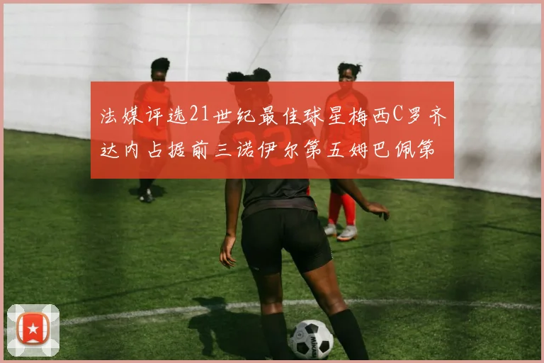 法媒评选21世纪最佳球星梅西C罗齐达内占据前三诺伊尔第五姆巴佩第十八