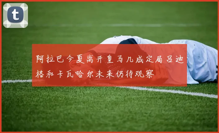 阿拉巴今夏离开皇马几成定局吕迪格和卡瓦哈尔未来仍待观察
