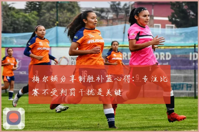 梅尔顿分享制胜补篮心得：专注比赛不受判罚干扰是关键