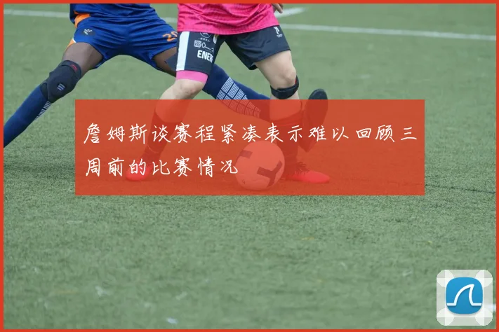 詹姆斯谈赛程紧凑表示难以回顾三周前的比赛情况