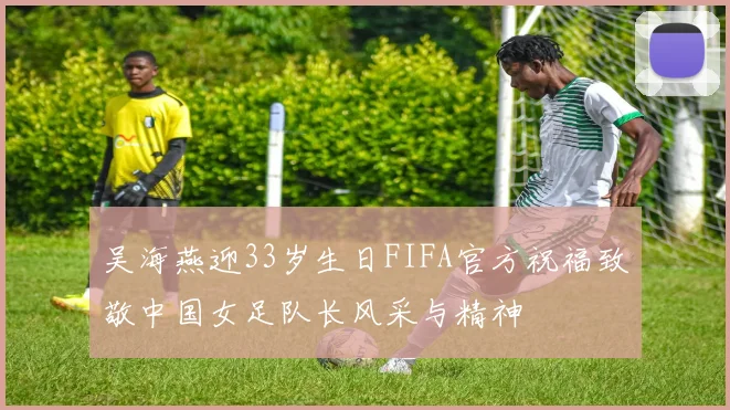 吴海燕迎33岁生日FIFA官方祝福致敬中国女足队长风采与精神