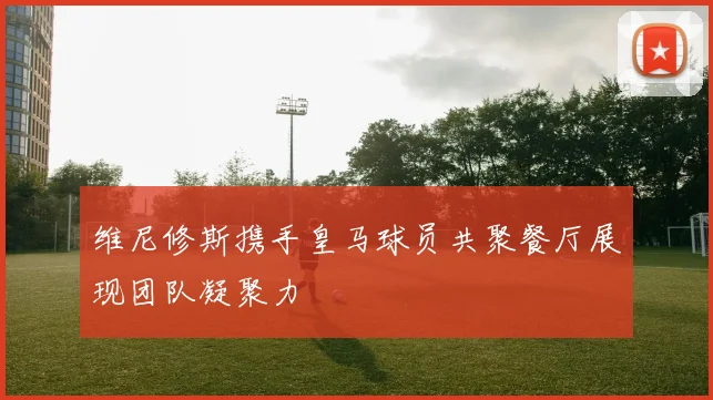 维尼修斯携手皇马球员共聚餐厅展现团队凝聚力