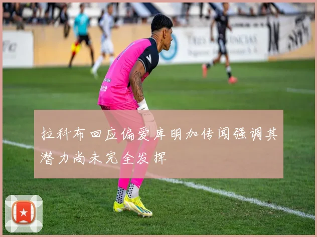 拉科布回应偏爱库明加传闻强调其潜力尚未完全发挥