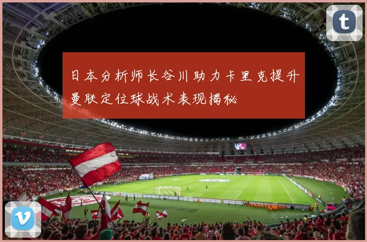 日本分析师长谷川助力卡里克提升曼联定位球战术表现揭秘