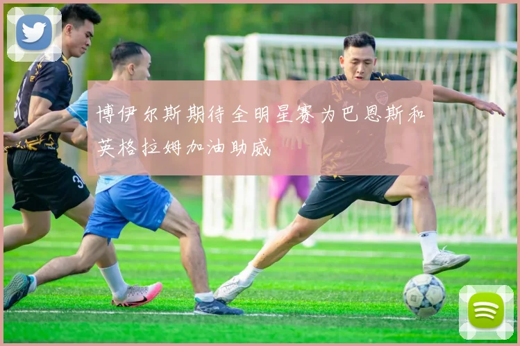 博伊尔斯期待全明星赛为巴恩斯和英格拉姆加油助威