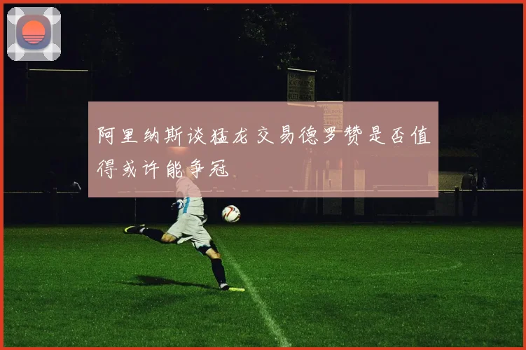 阿里纳斯谈猛龙交易德罗赞是否值得或许能争冠