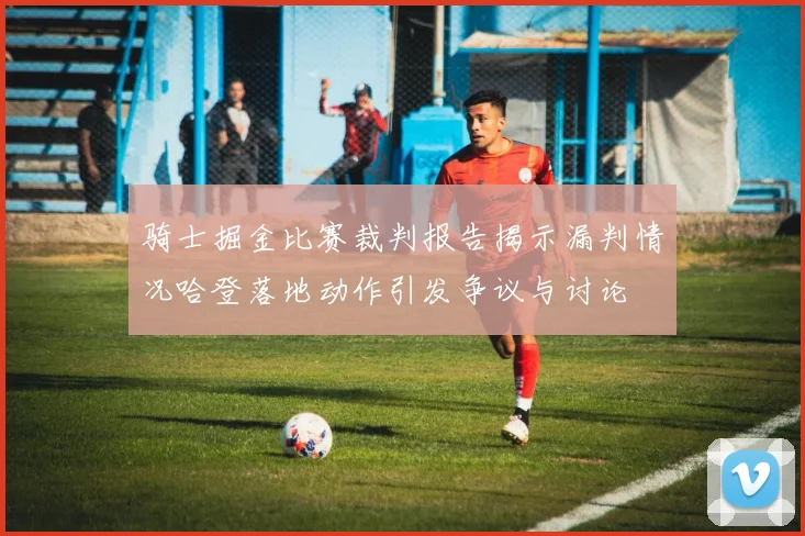 骑士掘金比赛裁判报告揭示漏判情况哈登落地动作引发争议与讨论