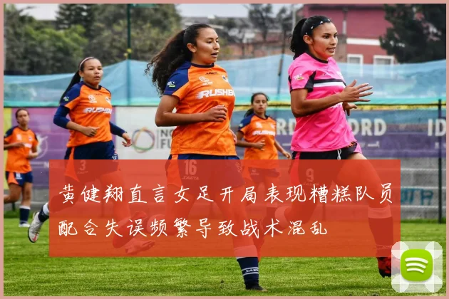黄健翔直言女足开局表现糟糕队员配合失误频繁导致战术混乱