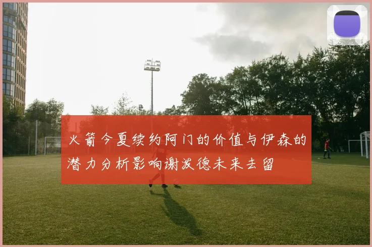 火箭今夏续约阿门的价值与伊森的潜力分析影响谢泼德未来去留