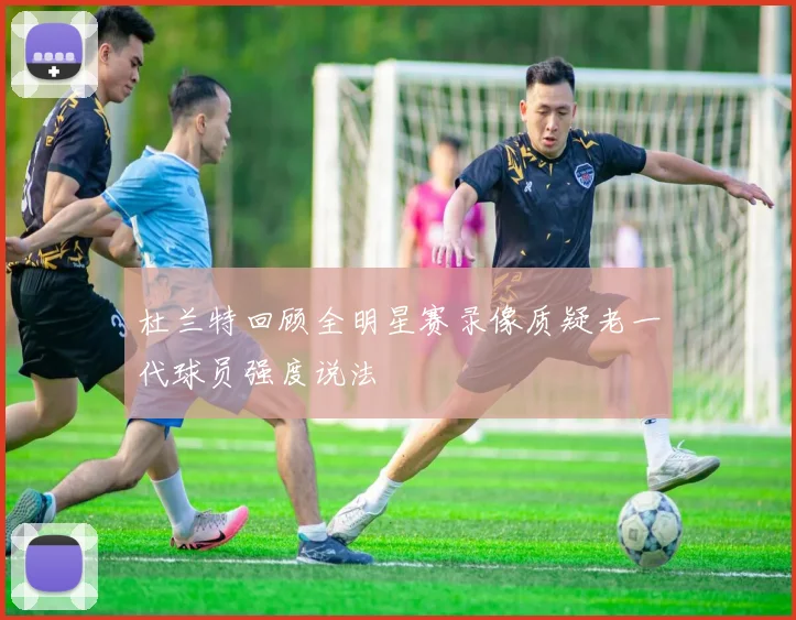 杜兰特回顾全明星赛录像质疑老一代球员强度说法