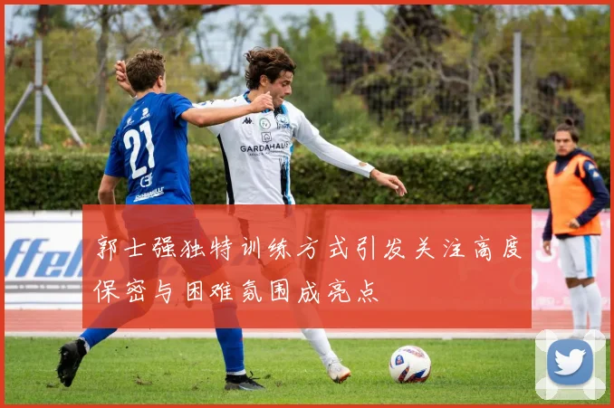 郭士强独特训练方式引发关注高度保密与困难氛围成亮点