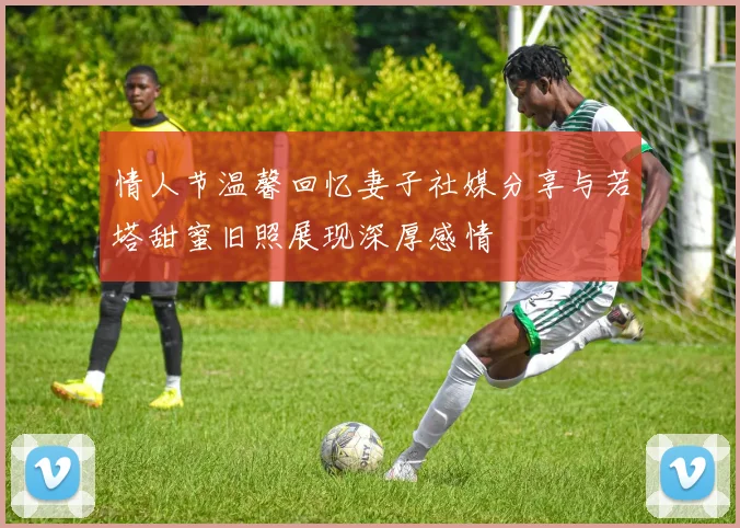 情人节温馨回忆妻子社媒分享与若塔甜蜜旧照展现深厚感情
