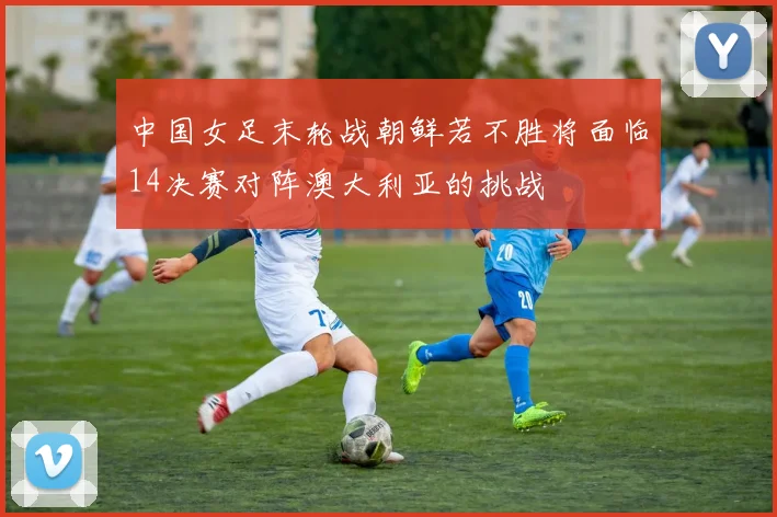 中国女足末轮战朝鲜若不胜将面临14决赛对阵澳大利亚的挑战